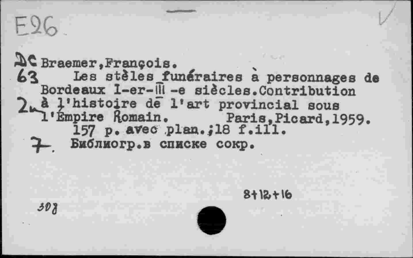 ﻿E3G.	1
it Braemer,François.
Les stèles-funéraires a personnages de Bordeaux l-er-ІГі -e siècles.Contribution ^3 l’histoire de l’art provincial sous jL’Empire Romain.	Paris,Picard, 1959.
157 p. avec plan.jie f.ill.
Библио гр. в списке coiqp.

swtit